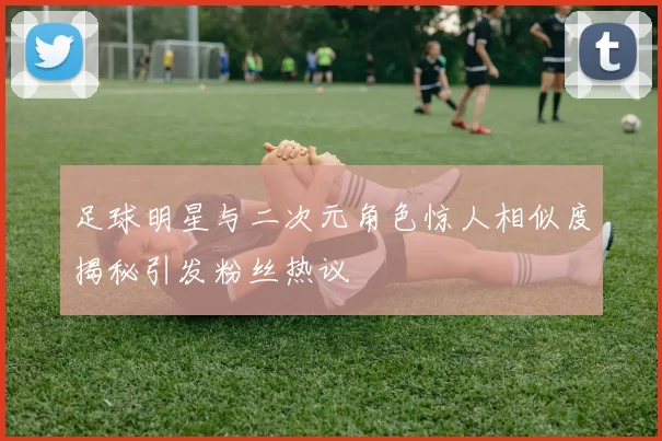 足球明星与二次元角色惊人相似度揭秘引发粉丝热议