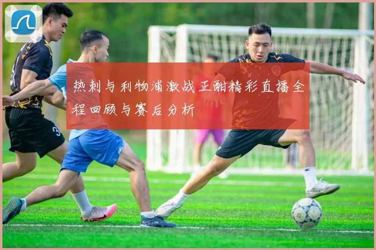 热刺与利物浦激战正酣精彩直播全程回顾与赛后分析