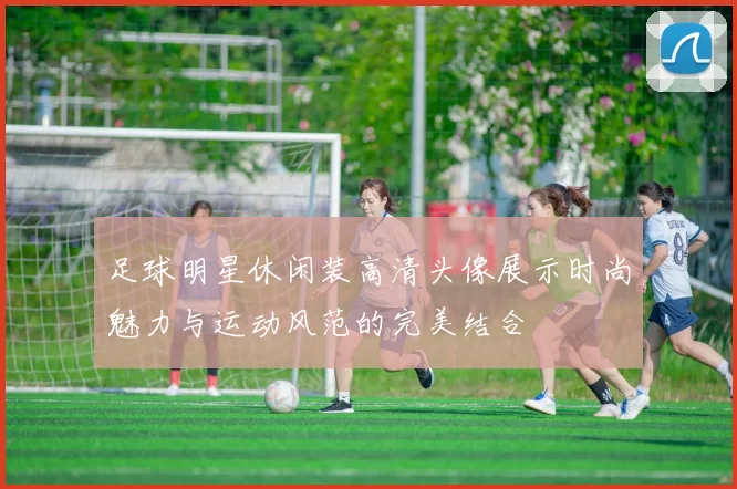 足球明星休闲装高清头像展示时尚魅力与运动风范的完美结合