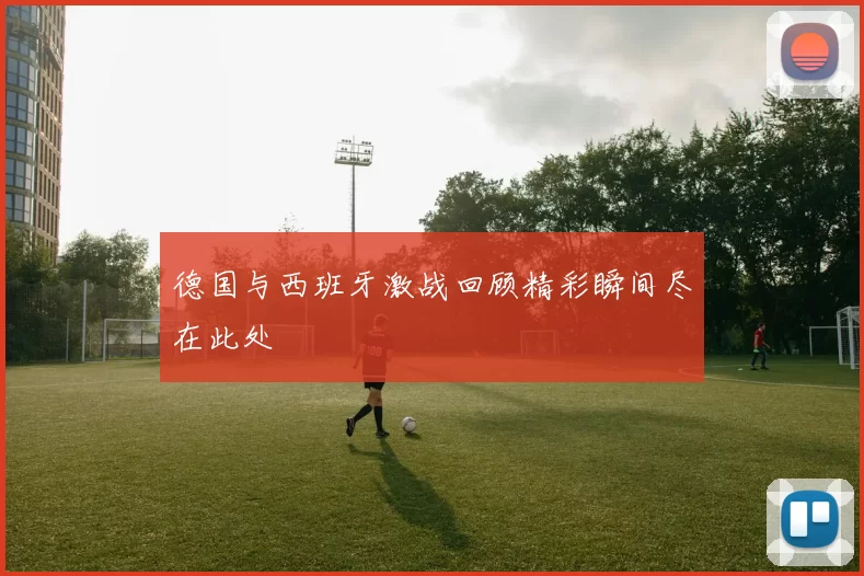 德国与西班牙激战回顾精彩瞬间尽在此处