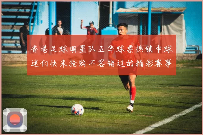 香港足球明星队五华球票热销中球迷们快来抢购不容错过的精彩赛事体验