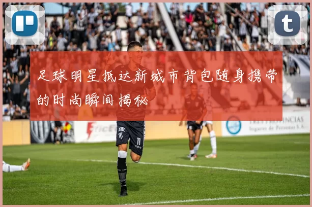 足球明星抵达新城市背包随身携带的时尚瞬间揭秘