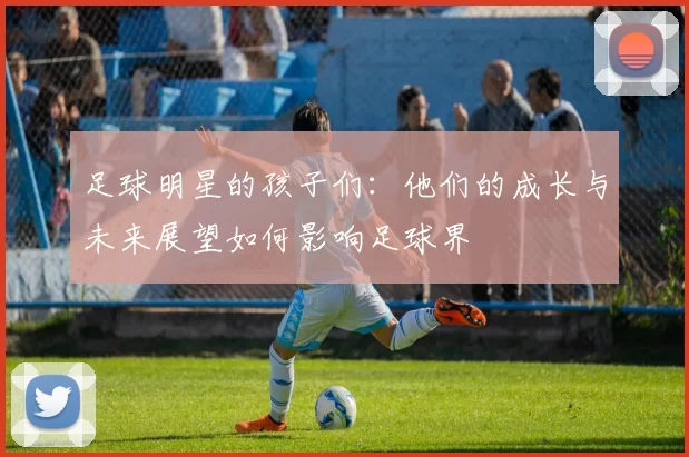 足球明星的孩子们：他们的成长与未来展望如何影响足球界