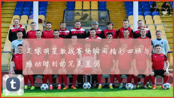 足球明星激战赛场瞬间精彩回顾与感动时刻的完美呈现