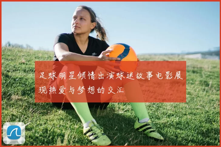 足球明星倾情出演球迷故事电影展现热爱与梦想的交汇