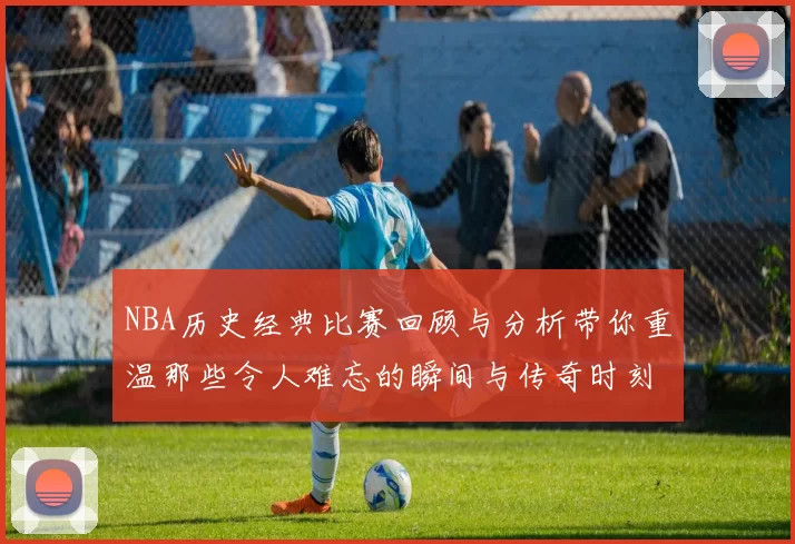 NBA历史经典比赛回顾与分析带你重温那些令人难忘的瞬间与传奇时刻