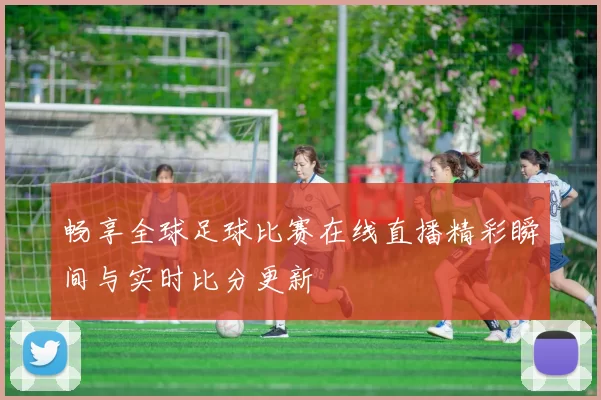 畅享全球足球比赛在线直播精彩瞬间与实时比分更新