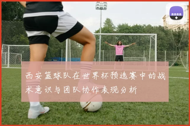 西安篮球队在世界杯预选赛中的战术意识与团队协作表现分析
