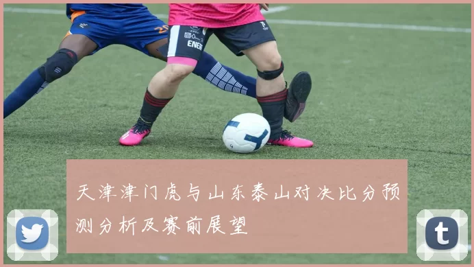 天津津门虎与山东泰山对决比分预测分析及赛前展望