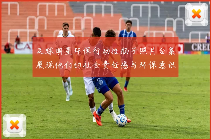 足球明星环保行动捡瓶子照片合集展现他们的社会责任感与环保意识