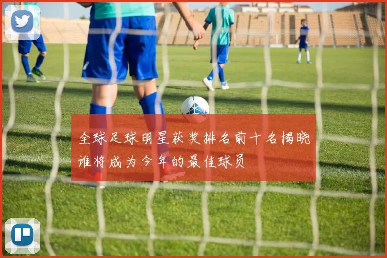 全球足球明星获奖排名前十名揭晓谁将成为今年的最佳球员