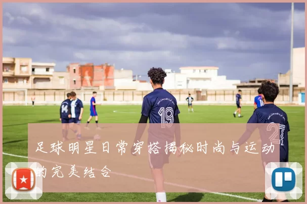 足球明星日常穿搭揭秘时尚与运动的完美结合