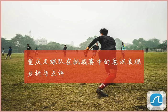 重庆足球队在挑战赛中的意识表现分析与点评