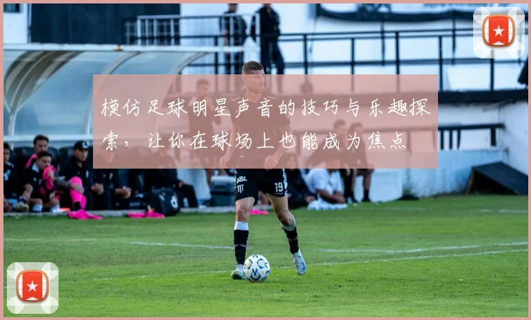 模仿足球明星声音的技巧与乐趣探索，让你在球场上也能成为焦点