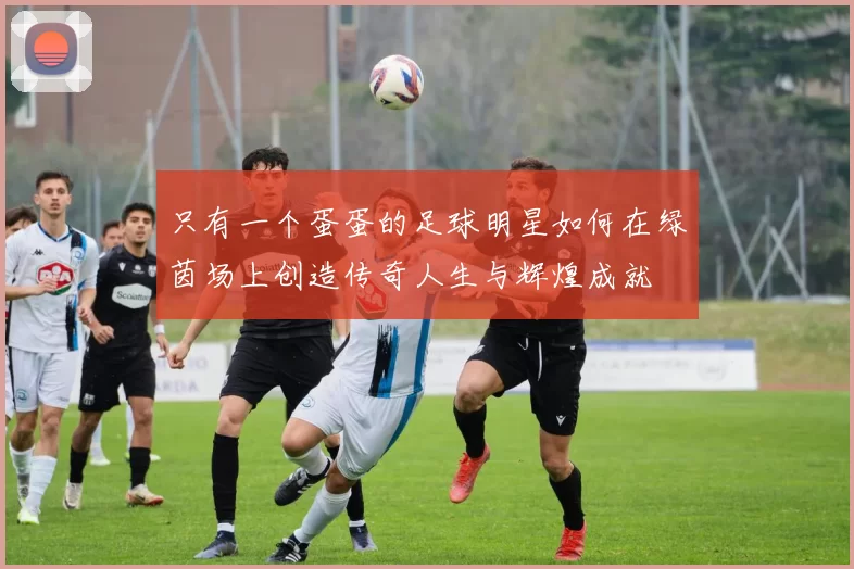 只有一个蛋蛋的足球明星如何在绿茵场上创造传奇人生与辉煌成就