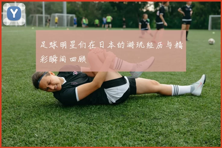 足球明星们在日本的游玩经历与精彩瞬间回顾