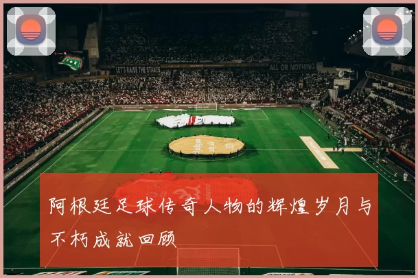 阿根廷足球传奇人物的辉煌岁月与不朽成就回顾