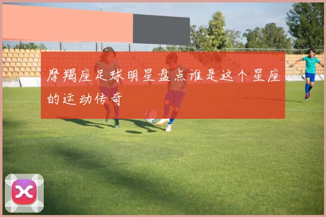 摩羯座足球明星盘点谁是这个星座的运动传奇