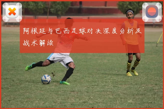 阿根廷与巴西足球对决深度分析及战术解读