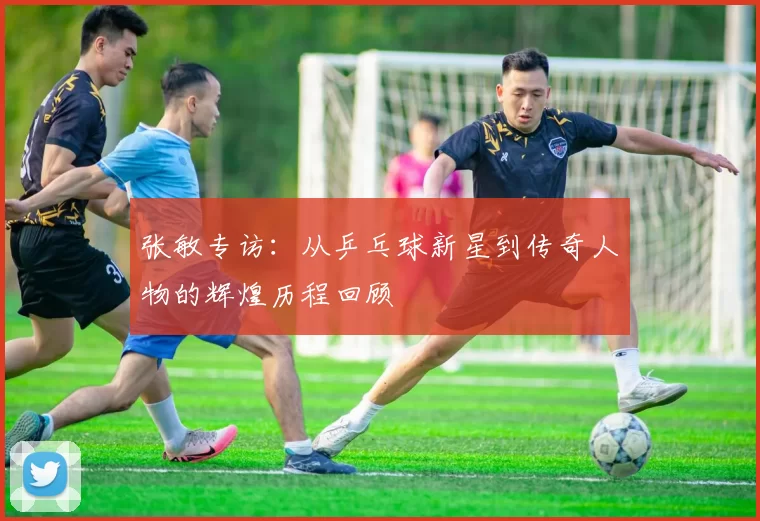 张敏专访：从乒乓球新星到传奇人物的辉煌历程回顾