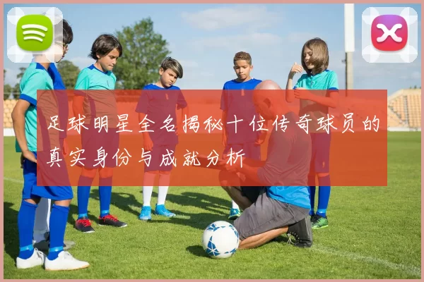足球明星全名揭秘十位传奇球员的真实身份与成就分析