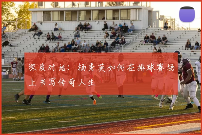 深度对话：杨秀英如何在排球赛场上书写传奇人生