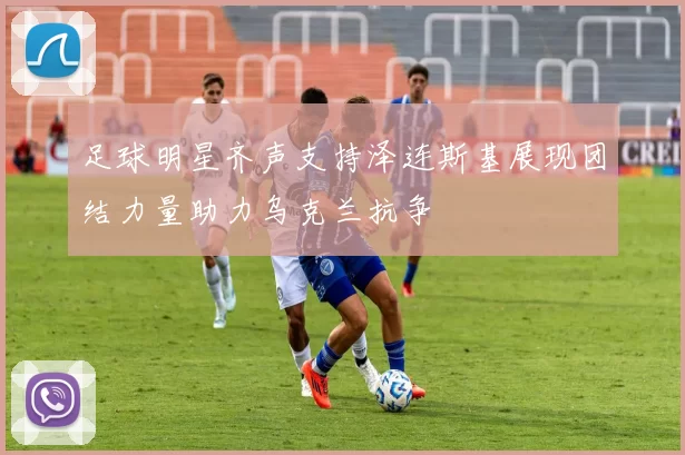 足球明星齐声支持泽连斯基展现团结力量助力乌克兰抗争