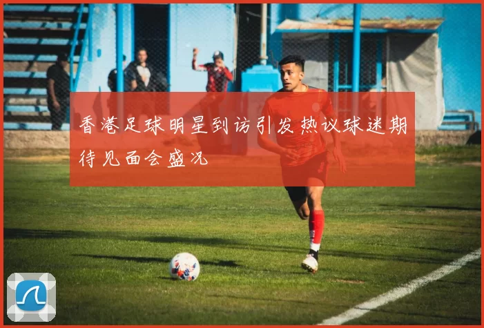香港足球明星到访引发热议球迷期待见面会盛况