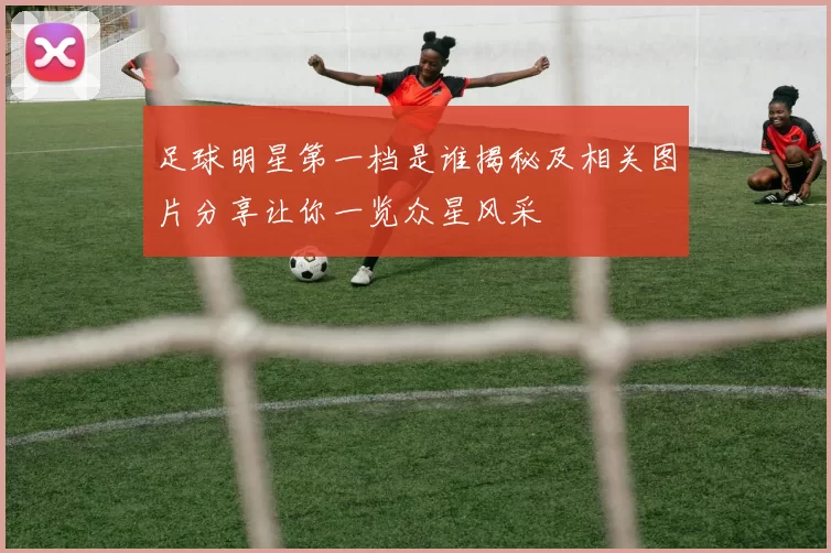 足球明星第一档是谁揭秘及相关图片分享让你一览众星风采