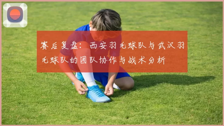 赛后复盘：西安羽毛球队与武汉羽毛球队的团队协作与战术分析