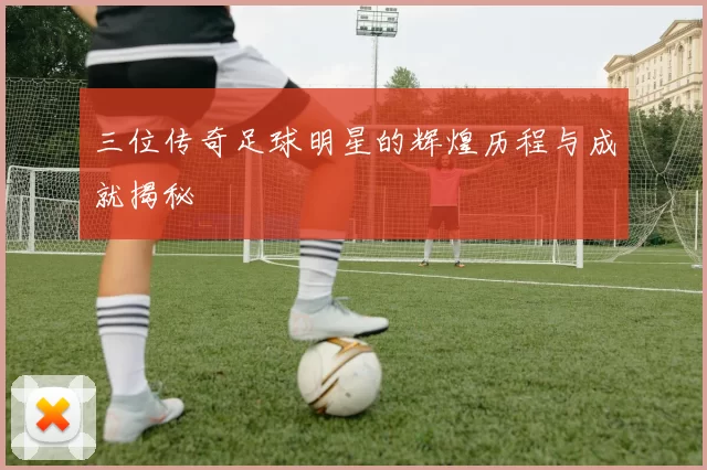 三位传奇足球明星的辉煌历程与成就揭秘