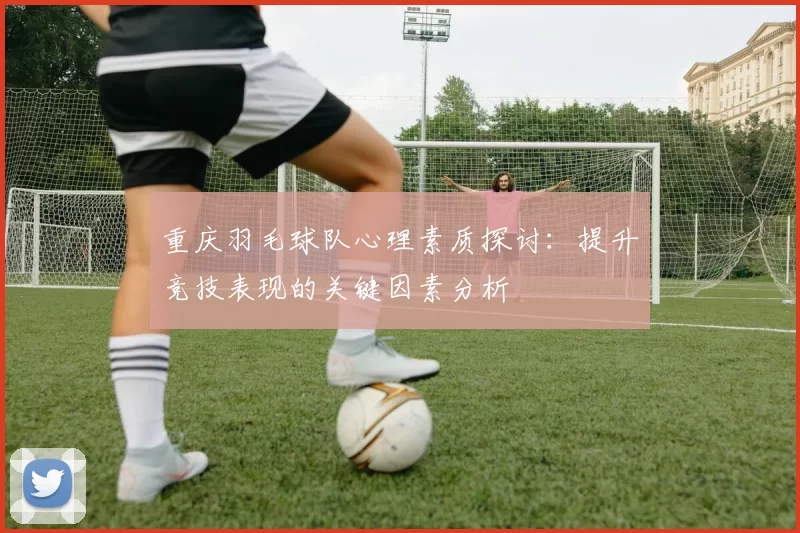 重庆羽毛球队心理素质探讨：提升竞技表现的关键因素分析