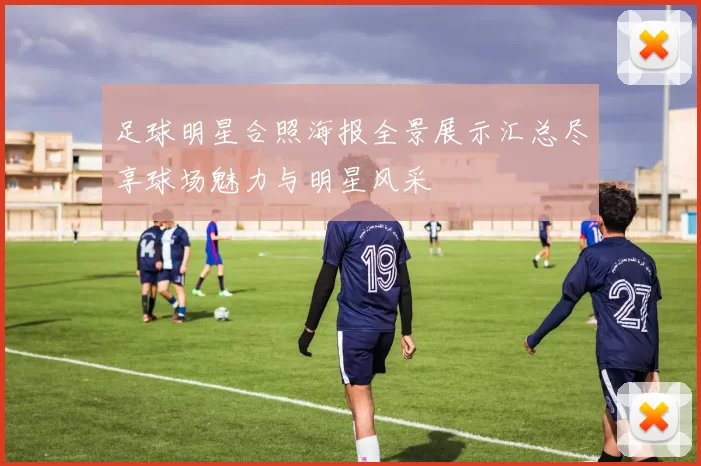 足球明星合照海报全景展示汇总尽享球场魅力与明星风采